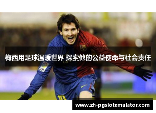 梅西用足球温暖世界 探索他的公益使命与社会责任